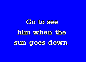 Go to see
him when the

sun goes down