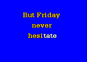 But Friday
never

hesitate