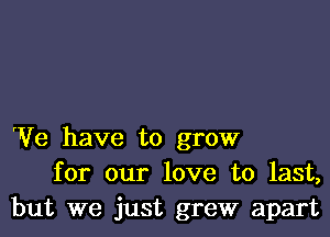 We have to grow
for our love to last,
but we just grew apart