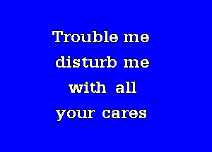 Trouble me
disturb me
with all

your cares