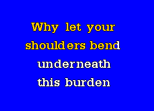 Why let your

should ers bend
underneath
this burden