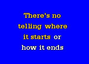 There's no

telling Where

it starts or
howr it ends