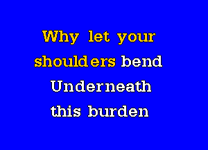 Why let your

should ers bend
Underneath
this burden