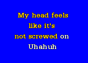 My head feels
like it's

not screwed on
Uh ahuh