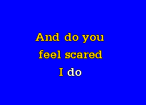 And do you

feel scared
I do