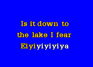 Is it down to

the lake I fear
Eiyiyiyiyiya
