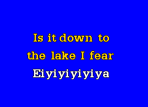 Is it down to

the lake I fear
Eiyiyiyiyiya