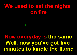 We used to set the nights
on fine

Now everyday is the same
Well, now you've got five
minutes to kindle the flame
