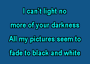 lcan,t light no

more of your darkness

All my pictures seem to

fade to black and white