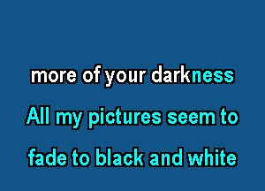 more of your darkness

All my pictures seem to

fade to black and white