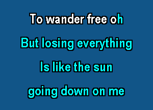 To wander free oh

But losing everything

ls like the sun

going down on me