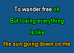 To wander free oh

But losing everything

ls like

the sun going down on me