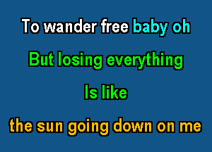 To wander free baby oh

But losing everything
ls like

the sun going down on me