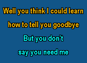 Well you think I could learn

how to tell you goodbye

But you donut

say you need me