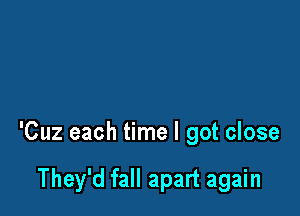 'Cuz each time I got close

They'd fall apart again