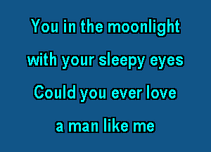 You in the moonlight

with your sleepy eyes

Could you ever love

a man like me