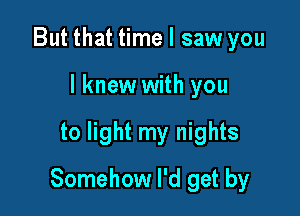 But that time I saw you
lknew with you

to light my nights

Somehow I'd get by