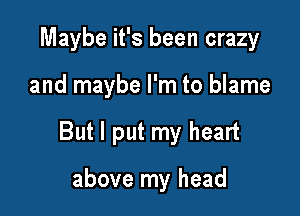 Maybe it's been crazy

and maybe I'm to blame

But I put my heart

above my head