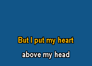 But I put my heart

above my head