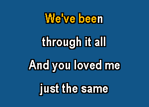 We've been

through it all

And you loved me

just the same