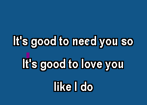 It's good to need you so

It's good to love you

like I do