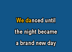 We danced until

the night became

a brand new day