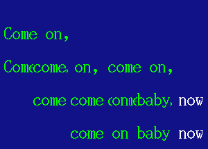 Come on,

Comecome. on, come on,

come come connebaby. now

come on baby now