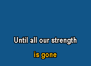 Until all our strength

is gone