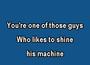 You're one ofthose guys

Who likes to shine

his machine