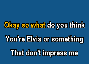 Okay so what do you think

You're Elvis or something

That don't impress me