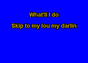 What'll I do

Skip to my lou my darlin