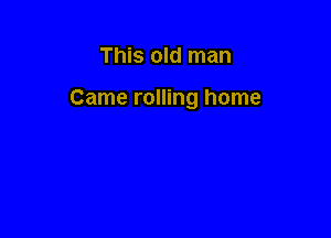 This old man

Came rolling home