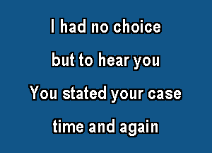 I had no choice

but to hear you

You stated your case

time and again