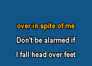 over in spite of me

Don't be alarmed if

I fall head over feet