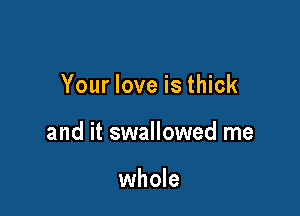 Your love is thick

and it swallowed me

whole