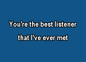 You're the best listener

that I've ever met