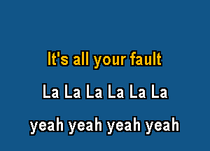 It's all your fault

La La La La La La

yeah yeah yeah yeah