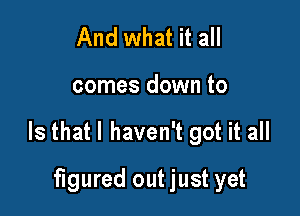 And what it all

comes down to

Is that I haven't got it all

figured out just yet