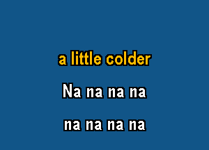 a little colder

Na na na na

na na na na