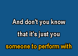 And don't you know

that it's just you

someone to perform with