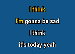 I think
I'm gonna be sad

Ithink

it's today yeah