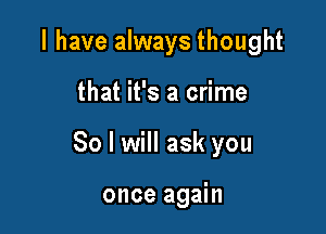 I have always thought

that it's a crime

So I will ask you

once again