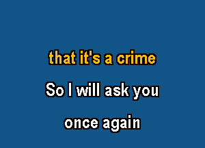 that it's a crime

So I will ask you

once again