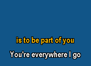is to be part of you

You're everywhere I go