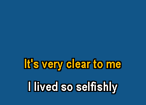 It's very clear to me

I lived so selfishly