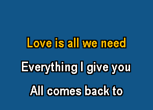 Love is all we need

Everything I give you

All comes back to