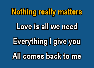 Nothing really matters

Love is all we need

Everything I give you

All comes back to me