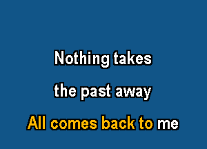 Nothing takes

the past away

All comes back to me