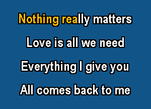 Nothing really matters

Love is all we need

Everything I give you

All comes back to me