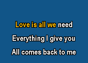 Love is all we need

Everything I give you

All comes back to me